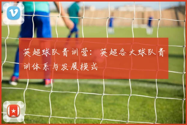 英超球队青训营：英超各大球队青训体系与发展模式