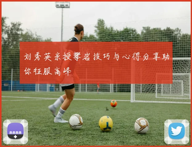 刘秀英亲授攀岩技巧与心得分享助你征服高峰
