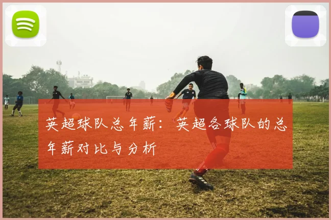 英超球队总年薪：英超各球队的总年薪对比与分析