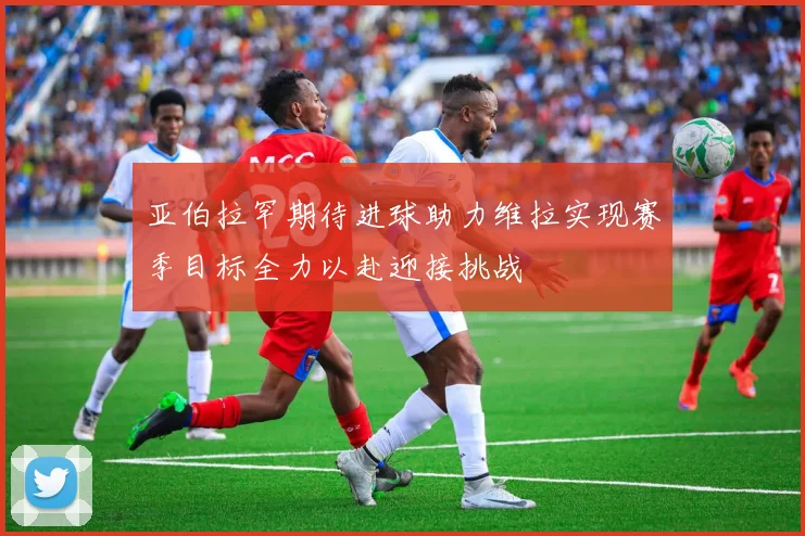 亚伯拉罕期待进球助力维拉实现赛季目标全力以赴迎接挑战