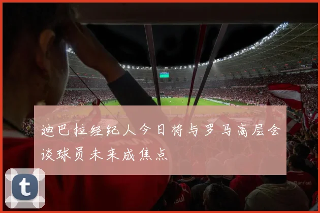 迪巴拉经纪人今日将与罗马高层会谈球员未来成焦点