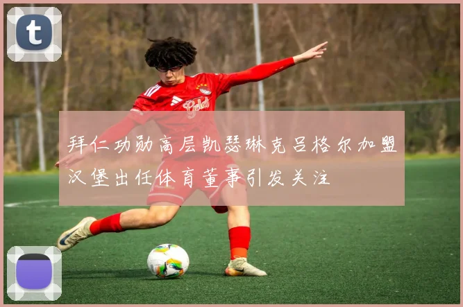 拜仁功勋高层凯瑟琳克吕格尔加盟汉堡出任体育董事引发关注