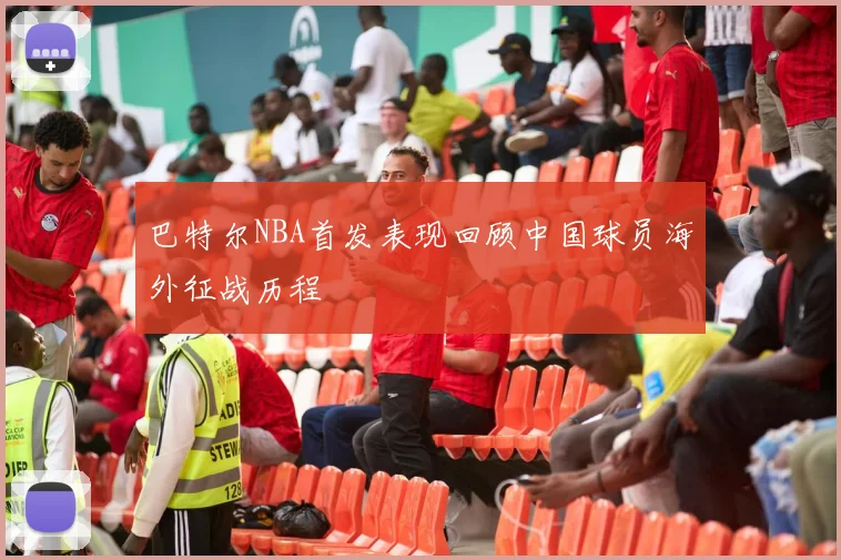 巴特尔NBA首发表现回顾中国球员海外征战历程
