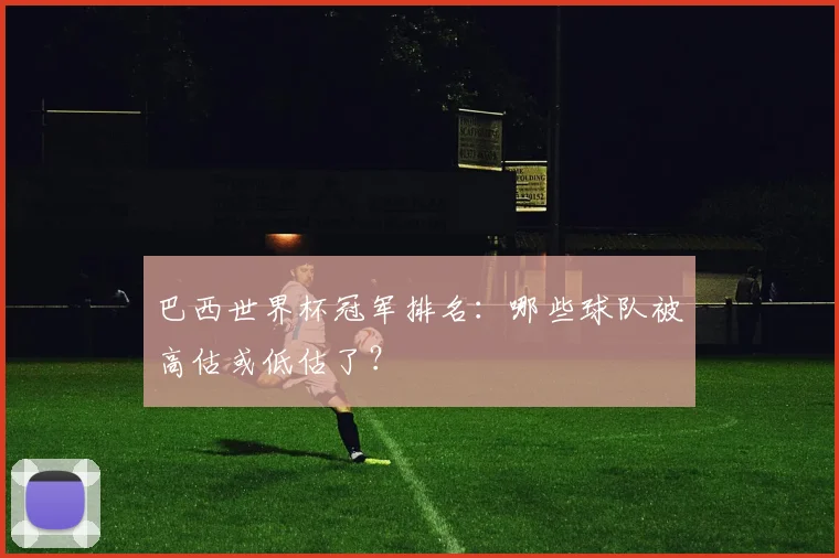 巴西世界杯冠军排名：哪些球队被高估或低估了？