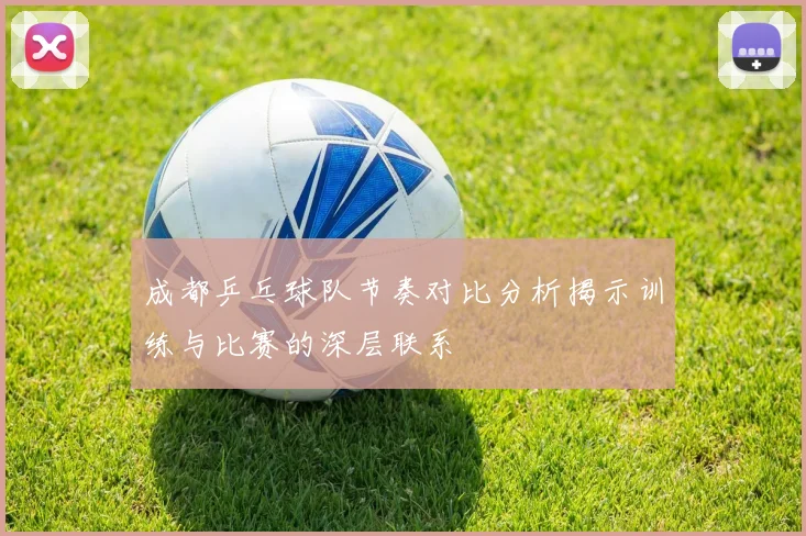 成都乒乓球队节奏对比分析揭示训练与比赛的深层联系