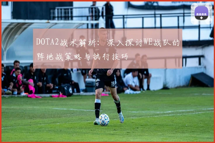 DOTA2战术解析：深入探讨WE战队的阵地战策略与执行技巧