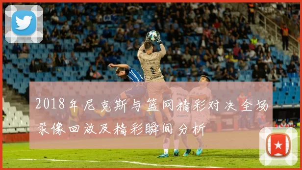 2018年尼克斯与篮网精彩对决全场录像回放及精彩瞬间分析